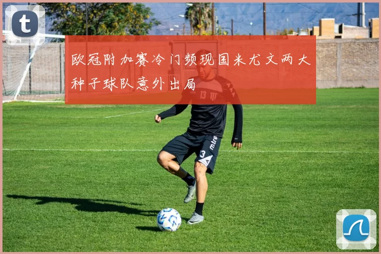 欧冠附加赛冷门频现国米尤文两大种子球队意外出局