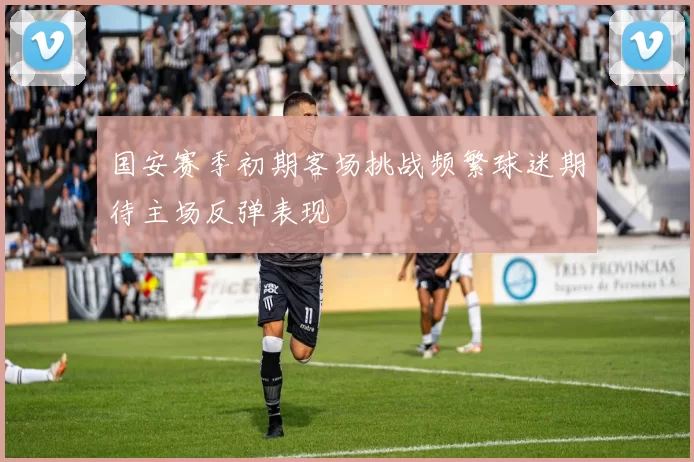 国安赛季初期客场挑战频繁球迷期待主场反弹表现