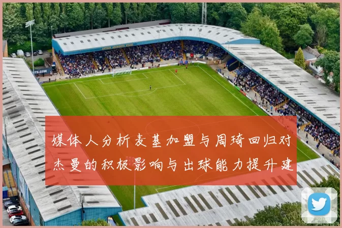 媒体人分析麦基加盟与周琦回归对杰曼的积极影响与出球能力提升建议