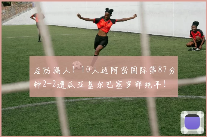 后防漏人！10人迈阿密国际第87分钟2-2遭瓜亚基尔巴塞罗那绝平！
