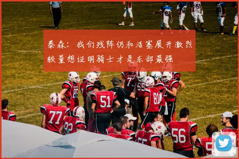 泰森：我们残阵仍和活塞展开激烈较量想证明骑士才是东部最强