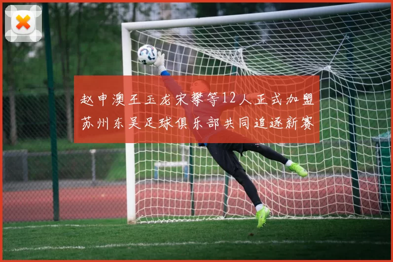 赵申澳王玉龙宋攀等12人正式加盟苏州东吴足球俱乐部共同追逐新赛季目标