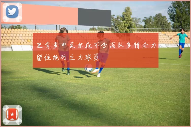 里肯重申莱尔森不会离队多特全力留住绝对主力球员