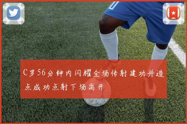 C罗56分钟内闪耀全场传射建功并造点成功点射下场离开