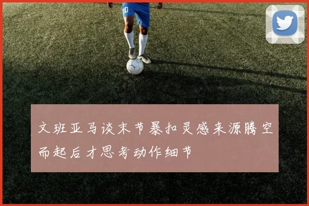 文班亚马谈末节暴扣灵感来源腾空而起后才思考动作细节