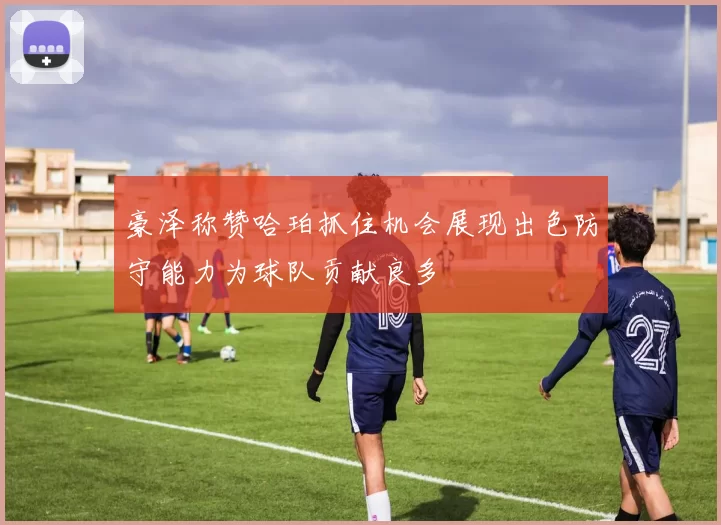 豪泽称赞哈珀抓住机会展现出色防守能力为球队贡献良多
