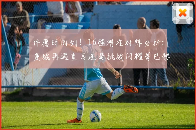 许愿时间到！16强潜在对阵分析：曼城再遇皇马还是挑战闪耀哥巴黎或对决巴萨