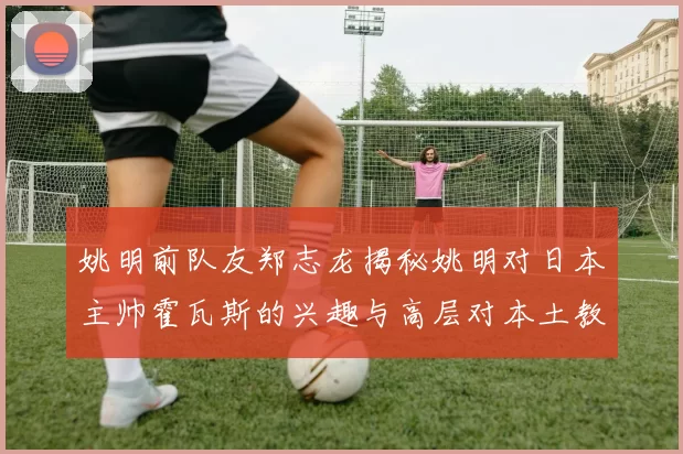姚明前队友郑志龙揭秘姚明对日本主帅霍瓦斯的兴趣与高层对本土教练的偏好