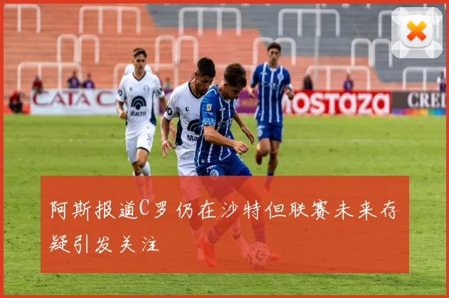 阿斯报道C罗仍在沙特但联赛未来存疑引发关注