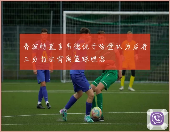 香波特直言韦德优于哈登认为后者三分打法背离篮球理念