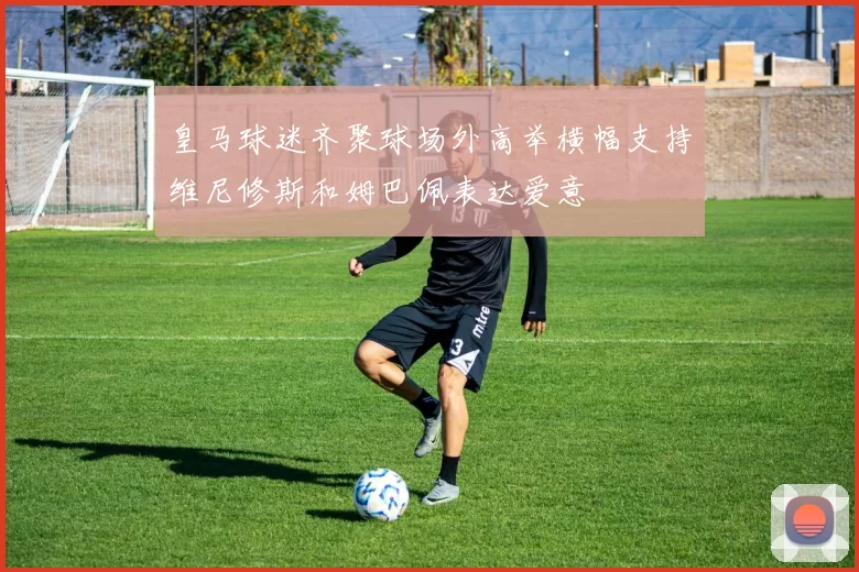 皇马球迷齐聚球场外高举横幅支持维尼修斯和姆巴佩表达爱意