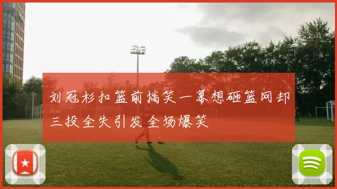 刘冠杉扣篮前搞笑一幕想砸篮网却三投全失引发全场爆笑