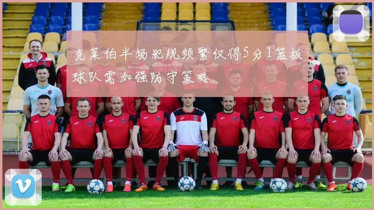 克莱伯半场犯规频繁仅得5分1篮板球队需加强防守策略