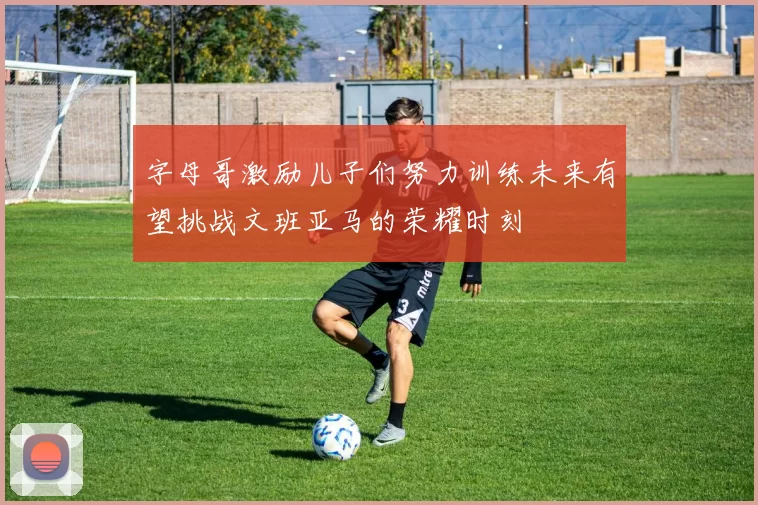 字母哥激励儿子们努力训练未来有望挑战文班亚马的荣耀时刻