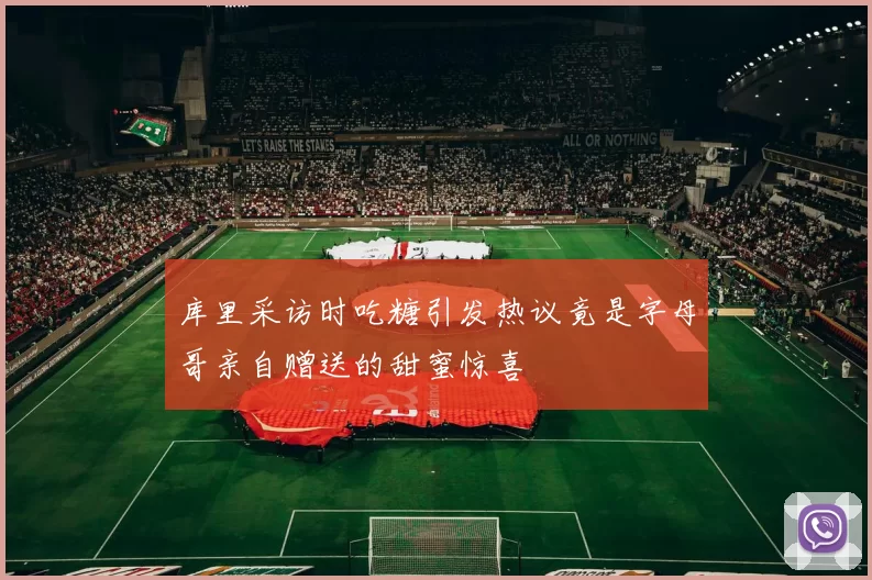 库里采访时吃糖引发热议竟是字母哥亲自赠送的甜蜜惊喜