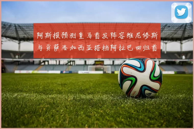 阿斯报预测皇马首发阵容维尼修斯与贡萨洛加西亚搭档阿拉巴回归首发位置