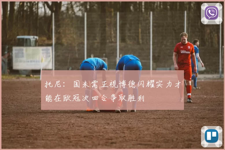 托尼：国米需正视博德闪耀实力才能在欧冠次回合争取胜利
