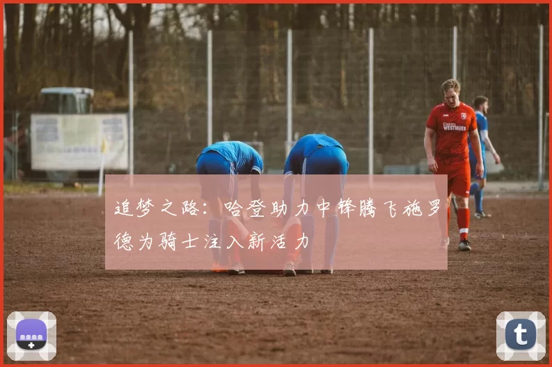 追梦之路：哈登助力中锋腾飞施罗德为骑士注入新活力