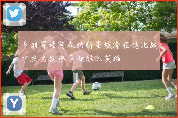 亨利寄语阿森纳新星埃泽在德比战中发光发热争做球队英雄