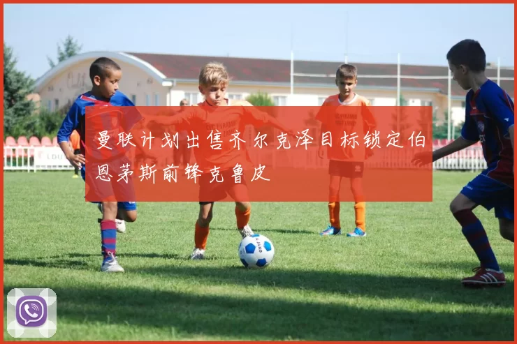 曼联计划出售齐尔克泽目标锁定伯恩茅斯前锋克鲁皮